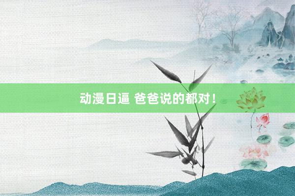 动漫日逼 爸爸说的都对！