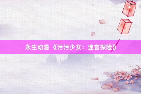 永生动漫 《污污少女：迷宫探险》
