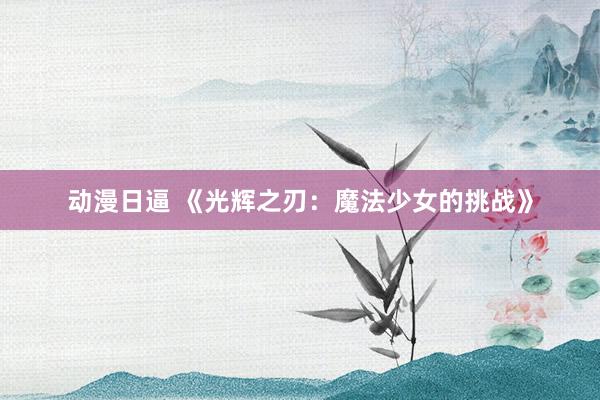 动漫日逼 《光辉之刃：魔法少女的挑战》
