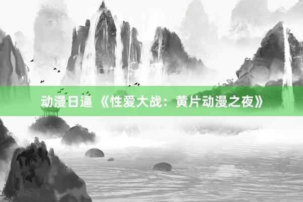动漫日逼 《性爱大战：黄片动漫之夜》