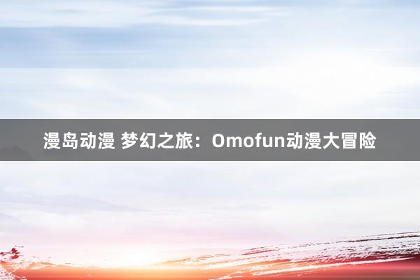 漫岛动漫 梦幻之旅：Omofun动漫大冒险