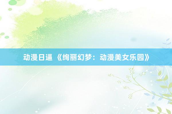 动漫日逼 《绚丽幻梦：动漫美女乐园》