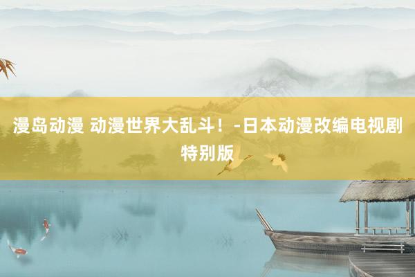 漫岛动漫 动漫世界大乱斗！-日本动漫改编电视剧特别版