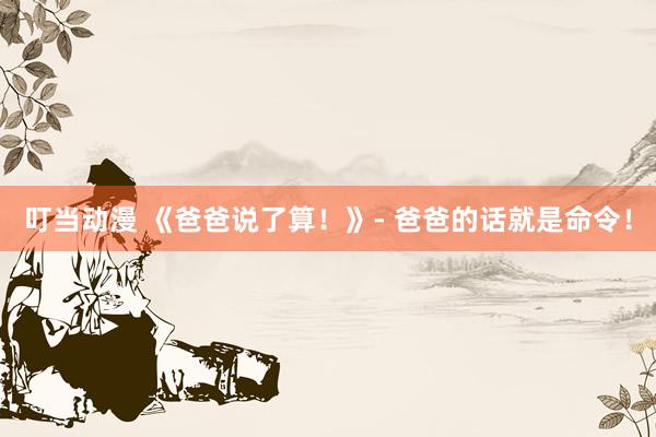 叮当动漫 《爸爸说了算！》- 爸爸的话就是命令！