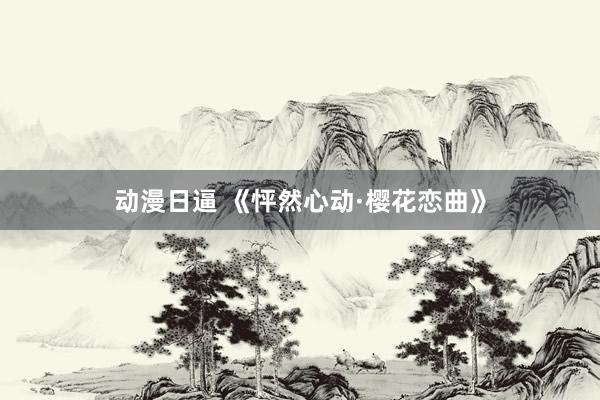 动漫日逼 《怦然心动·樱花恋曲》