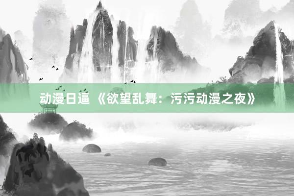 动漫日逼 《欲望乱舞：污污动漫之夜》