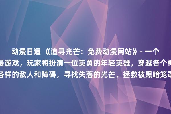 动漫日逼 《追寻光芒：免费动漫网站》- 一个充满刺激冒险的日本动漫游戏，玩家将扮演一位英勇的年轻英雄，穿越各个神秘的世界，挑战各式各样的敌人和障碍，寻找失落的光芒，拯救被黑暗笼罩的世界。在这款充满着精美画面和丰富故事情节的游戏中，玩家将不断解开谜团，与各色角色展开互动，体验属于自己的独特冒险之旅。赶快加入游戏，探索无尽的可能性吧！