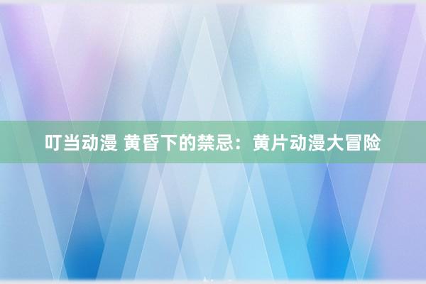 叮当动漫 黄昏下的禁忌：黄片动漫大冒险