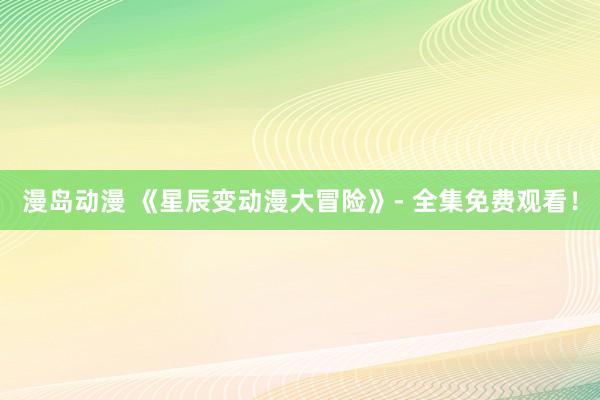 漫岛动漫 《星辰变动漫大冒险》- 全集免费观看！