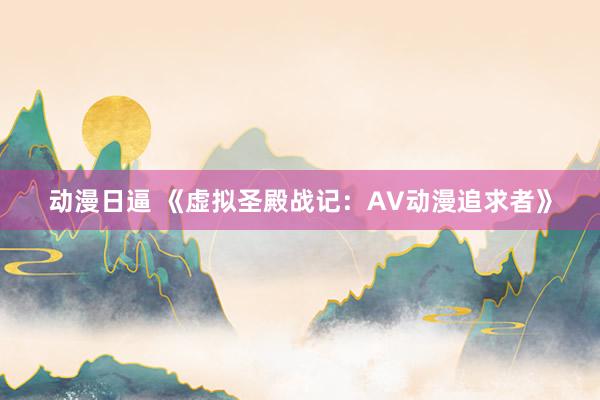 动漫日逼 《虚拟圣殿战记：AV动漫追求者》