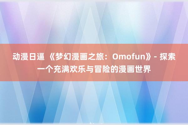 动漫日逼 《梦幻漫画之旅：Omofun》- 探索一个充满欢乐与冒险的漫画世界