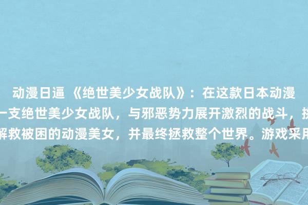 动漫日逼 《绝世美少女战队》：在这款日本动漫游戏中，玩家将会控制一支绝世美少女战队，与邪恶势力展开激烈的战斗，挑战各种关卡和敌人，解救被困的动漫美女，并最终拯救整个世界。游戏采用精美的画面和丰富的剧情，让玩家沉浸在一个充满青春与冒险的世界中。赶快加入这支勇敢的美少女战队，展开你的冒险之旅吧！