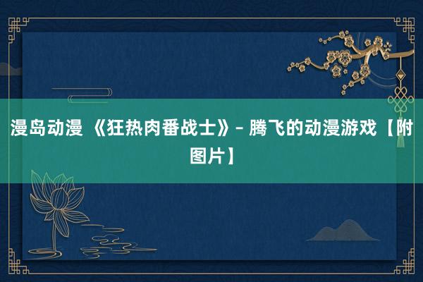 漫岛动漫 《狂热肉番战士》– 腾飞的动漫游戏【附图片】