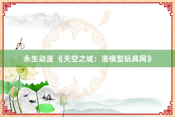 永生动漫 《天空之城：漫模型玩具网》