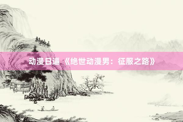 动漫日逼 《绝世动漫男：征服之路》