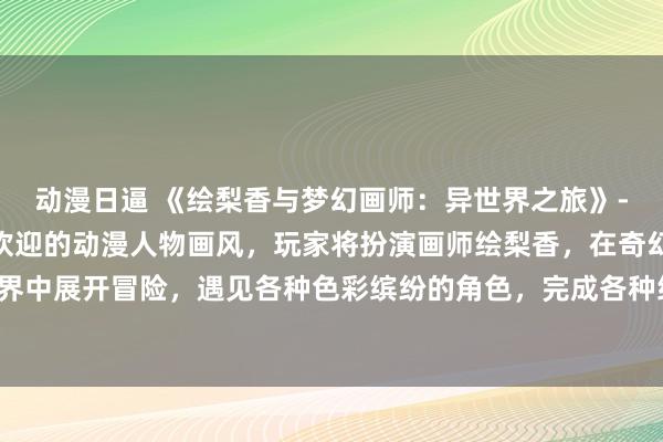 动漫日逼 《绘梨香与梦幻画师：异世界之旅》- 这款游戏汇聚了最受欢迎的动漫人物画风，玩家将扮演画师绘梨香，在奇幻的异世界中展开冒险，遇见各种色彩缤纷的角色，完成各种绘画任务，体验不一样的创作之旅。