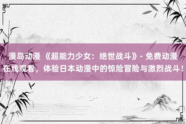漫岛动漫 《超能力少女：绝世战斗》- 免费动漫在线观看，体验日本动漫中的惊险冒险与激烈战斗！