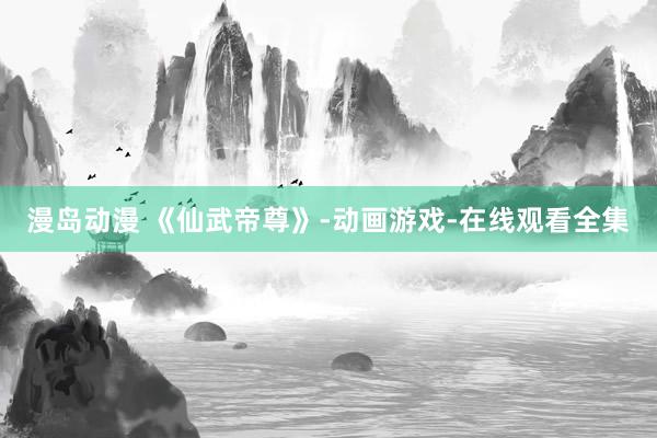 漫岛动漫 《仙武帝尊》-动画游戏-在线观看全集