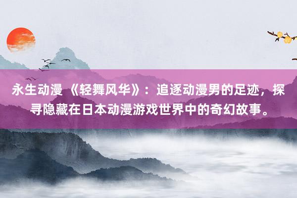 永生动漫 《轻舞风华》：追逐动漫男的足迹，探寻隐藏在日本动漫游戏世界中的奇幻故事。