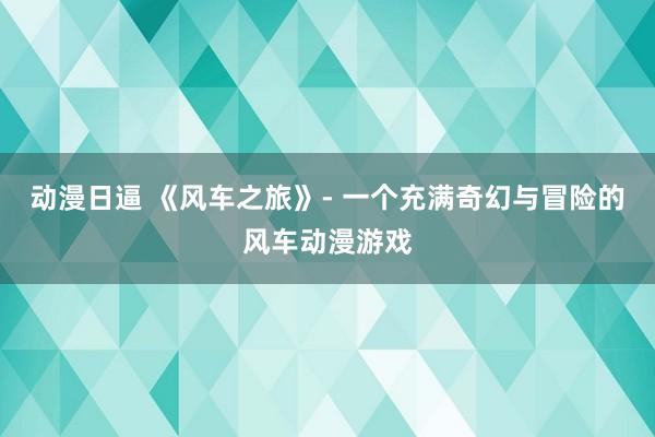 动漫日逼 《风车之旅》- 一个充满奇幻与冒险的风车动漫游戏