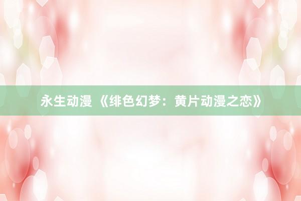 永生动漫 《绯色幻梦：黄片动漫之恋》