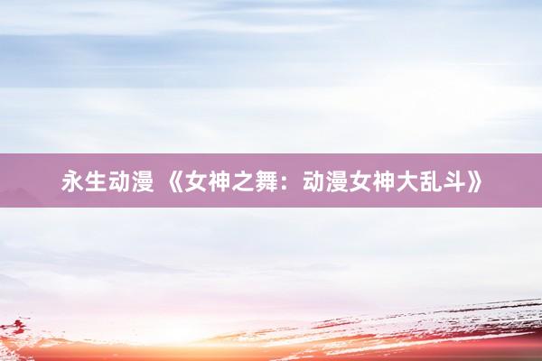 永生动漫 《女神之舞：动漫女神大乱斗》
