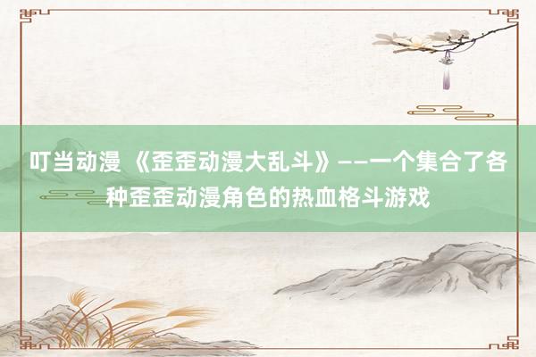 叮当动漫 《歪歪动漫大乱斗》——一个集合了各种歪歪动漫角色的热血格斗游戏