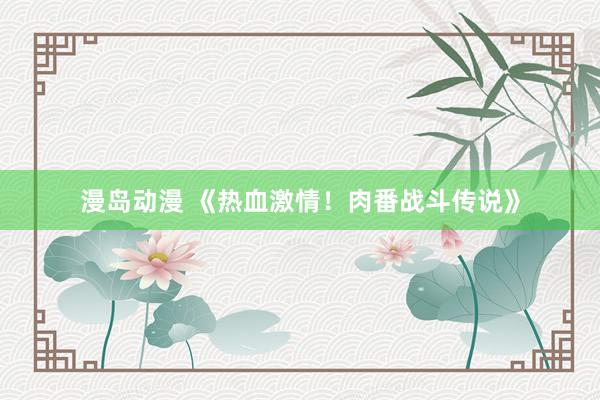 漫岛动漫 《热血激情！肉番战斗传说》