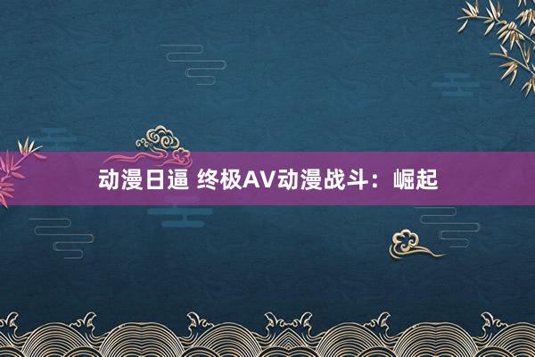 动漫日逼 终极AV动漫战斗：崛起