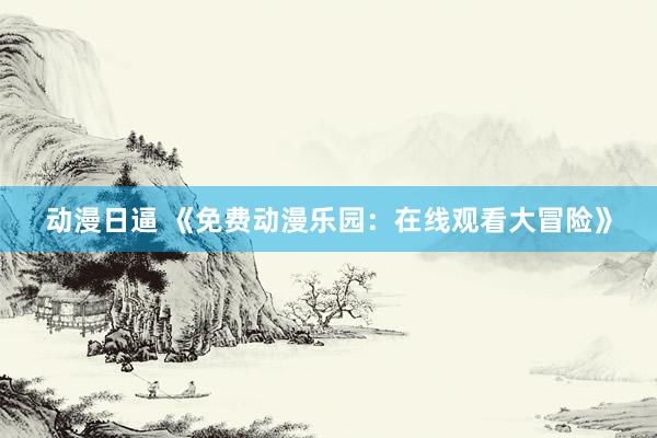 动漫日逼 《免费动漫乐园：在线观看大冒险》