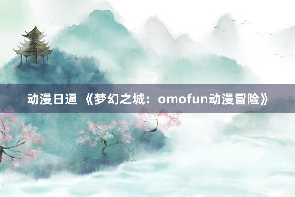 动漫日逼 《梦幻之城：omofun动漫冒险》