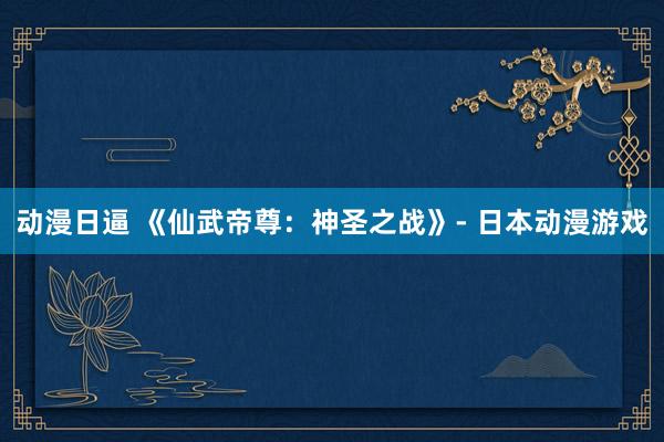 动漫日逼 《仙武帝尊：神圣之战》- 日本动漫游戏