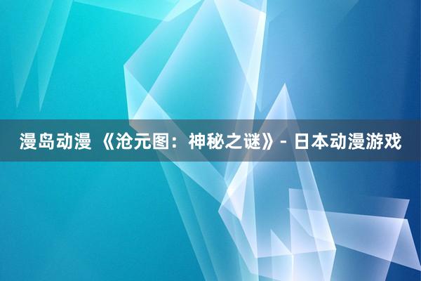 漫岛动漫 《沧元图：神秘之谜》- 日本动漫游戏