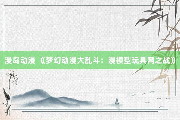 漫岛动漫 《梦幻动漫大乱斗：漫模型玩具网之战》
