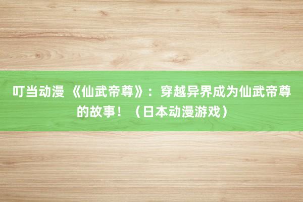 叮当动漫 《仙武帝尊》：穿越异界成为仙武帝尊的故事！（日本动漫游戏）