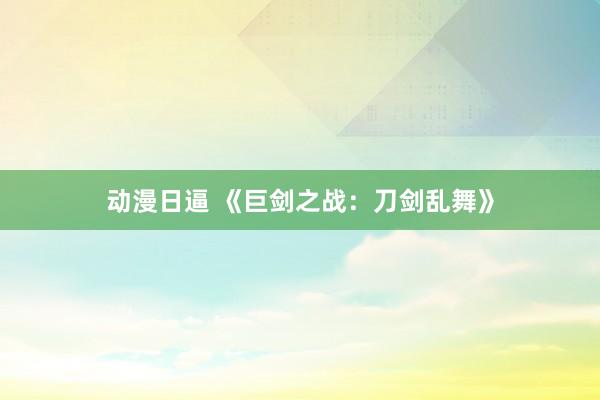 动漫日逼 《巨剑之战：刀剑乱舞》