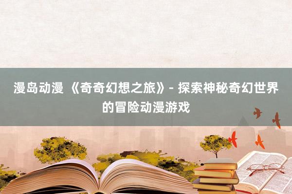 漫岛动漫 《奇奇幻想之旅》- 探索神秘奇幻世界的冒险动漫游戏