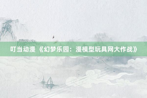 叮当动漫 《幻梦乐园：漫模型玩具网大作战》