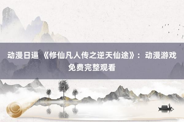 动漫日逼 《修仙凡人传之逆天仙途》：动漫游戏免费完整观看