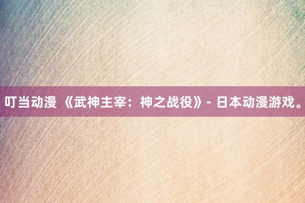 叮当动漫 《武神主宰：神之战役》- 日本动漫游戏。