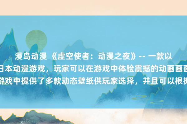 漫岛动漫 《虚空使者：动漫之夜》-- 一款以虚拟现实技术为基础的日本动漫游戏，玩家可以在游戏中体验震撼的动画画面和丰富的游戏角色。游戏中提供了多款动态壁纸供玩家选择，并且可以根据不同的场景和情节随时更换，让玩家尽情沉浸在动漫世界中。