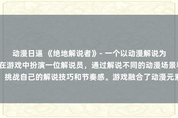 动漫日逼 《绝地解说者》- 一个以动漫解说为主题的刺激游戏，玩家在游戏中扮演一位解说员，通过解说不同的动漫场景和剧情来推动游戏进程，挑战自己的解说技巧和节奏感。游戏融合了动漫元素和游戏互动性，让玩家在游戏中体验到独特的解说乐趣。