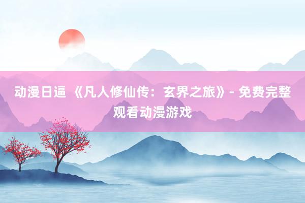 动漫日逼 《凡人修仙传：玄界之旅》- 免费完整观看动漫游戏