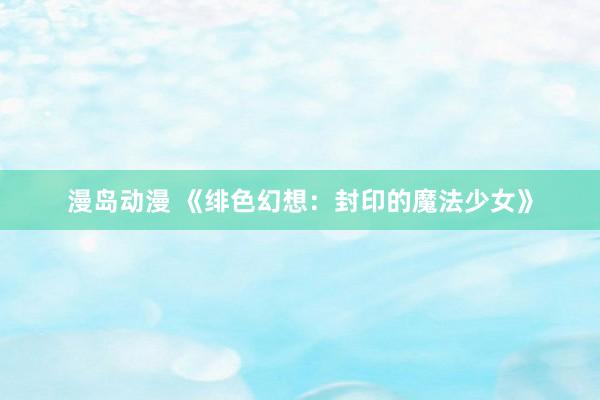 漫岛动漫 《绯色幻想：封印的魔法少女》