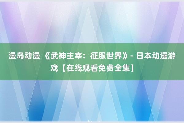 漫岛动漫 《武神主宰：征服世界》- 日本动漫游戏【在线观看免费全集】