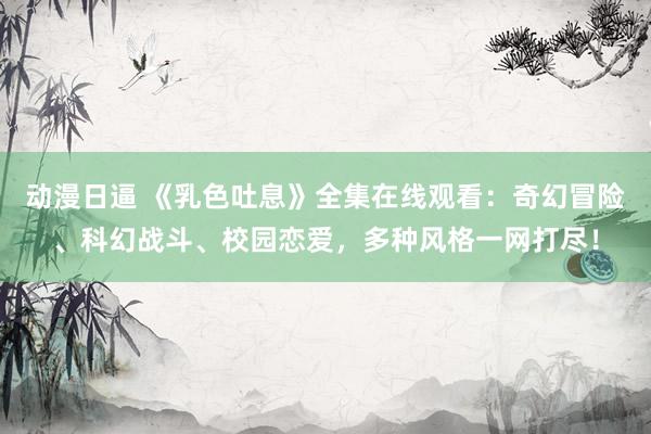 动漫日逼 《乳色吐息》全集在线观看：奇幻冒险、科幻战斗、校园恋爱，多种风格一网打尽！