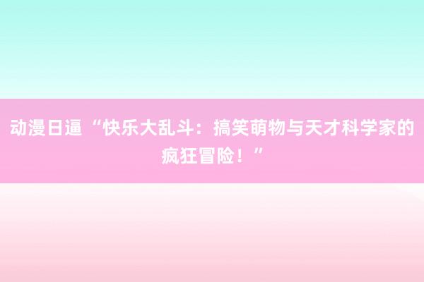 动漫日逼 “快乐大乱斗：搞笑萌物与天才科学家的疯狂冒险！”