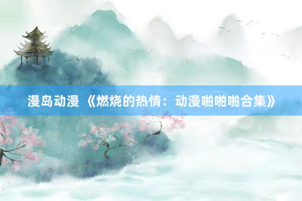漫岛动漫 《燃烧的热情：动漫啪啪啪合集》