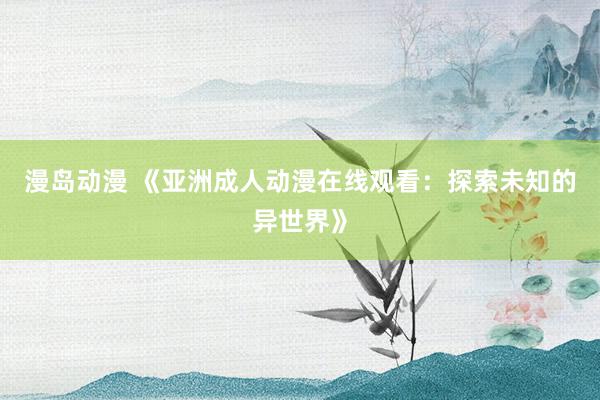 漫岛动漫 《亚洲成人动漫在线观看：探索未知的异世界》