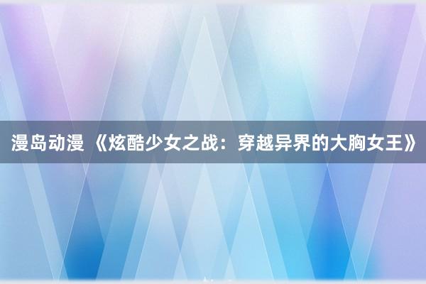 漫岛动漫 《炫酷少女之战：穿越异界的大胸女王》